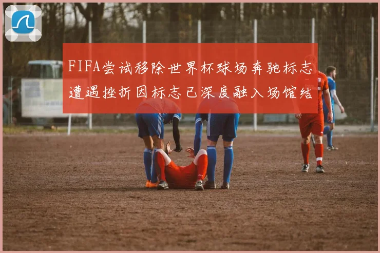 FIFA尝试移除世界杯球场奔驰标志遭遇挫折因标志已深度融入场馆结构