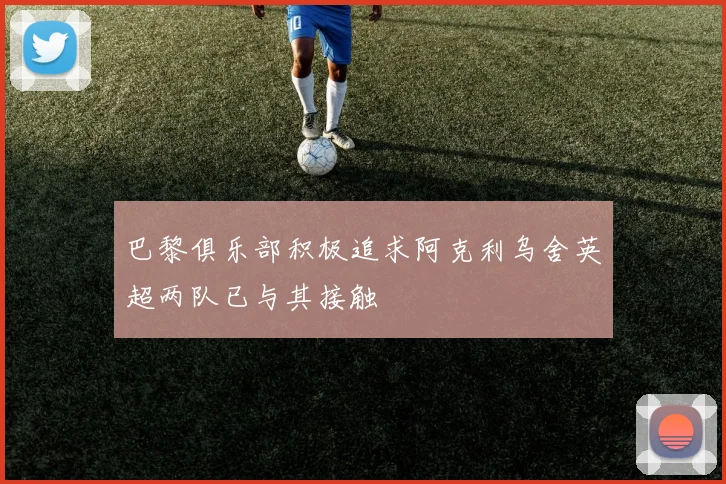 巴黎俱乐部积极追求阿克利乌舍英超两队已与其接触